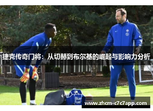 捷克传奇门将：从切赫到布尔基的崛起与影响力分析