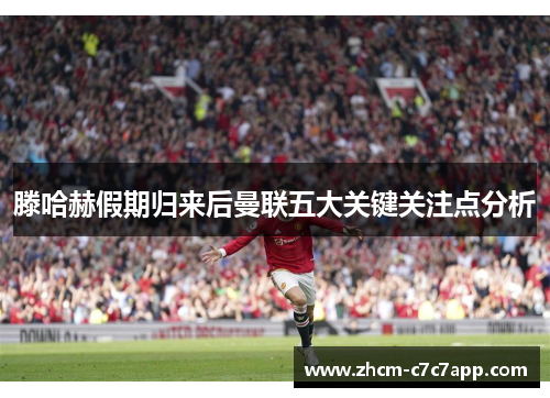 滕哈赫假期归来后曼联五大关键关注点分析 滕哈赫假期归来后曼联五大关键关注点分析