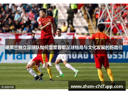 德黑兰独立足球队如何重塑首都足球格局与文化发展的新路径 德黑兰独立足球队如何重塑首都足球格局与文化发展的新路径
