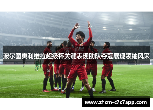 波尔图奥利维拉超级杯关键表现助队夺冠展现领袖风采 波尔图奥利维拉超级杯关键表现助队夺冠展现领袖风采