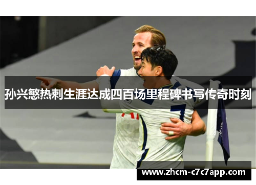 孙兴慜热刺生涯达成四百场里程碑书写传奇时刻