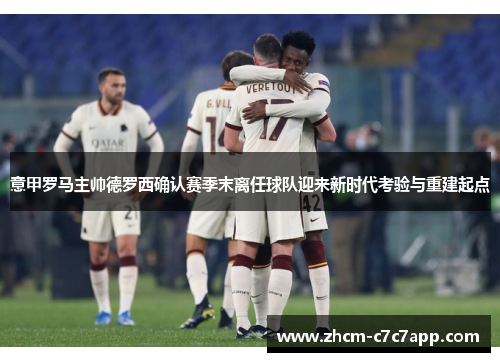 意甲罗马主帅德罗西确认赛季末离任球队迎来新时代考验与重建起点