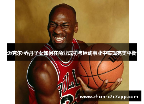 迈克尔·乔丹子女如何在商业成功与运动事业中实现完美平衡 迈克尔·乔丹子女如何在商业成功与运动事业中实现完美平衡