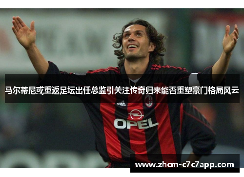 马尔蒂尼或重返足坛出任总监引关注传奇归来能否重塑豪门格局风云 马尔蒂尼或重返足坛出任总监引关注传奇归来能否重塑豪门格局风云